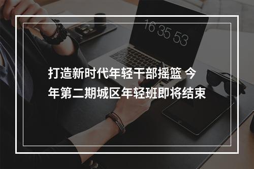 打造新时代年轻干部摇篮 今年第二期城区年轻班即将结束