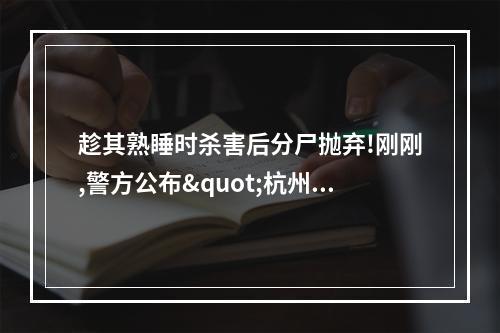 趁其熟睡时杀害后分尸抛弃!刚刚,警方公布"杭州女子失踪案"侦破详情