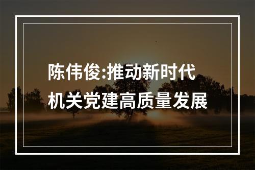 陈伟俊:推动新时代机关党建高质量发展