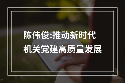 陈伟俊:推动新时代机关党建高质量发展