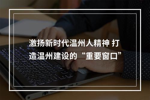 激扬新时代温州人精神 打造温州建设的“重要窗口”