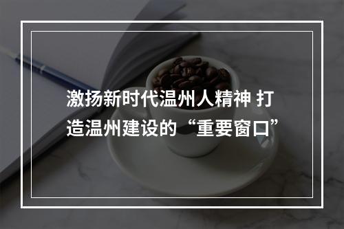 激扬新时代温州人精神 打造温州建设的“重要窗口”