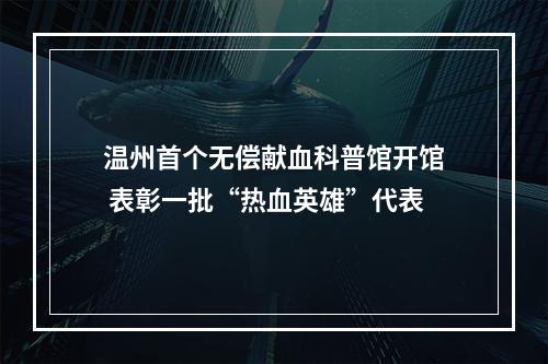 温州首个无偿献血科普馆开馆 表彰一批“热血英雄”代表