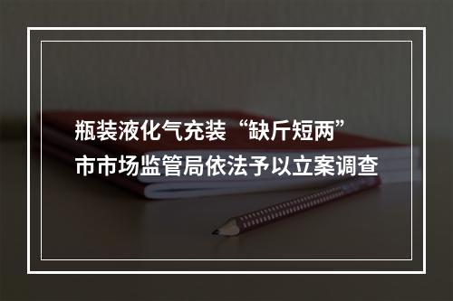 瓶装液化气充装“缺斤短两” 市市场监管局依法予以立案调查