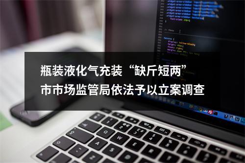 瓶装液化气充装“缺斤短两” 市市场监管局依法予以立案调查