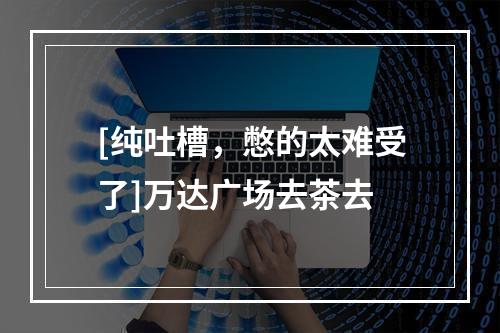 [纯吐槽，憋的太难受了]万达广场去茶去