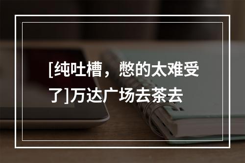 [纯吐槽，憋的太难受了]万达广场去茶去