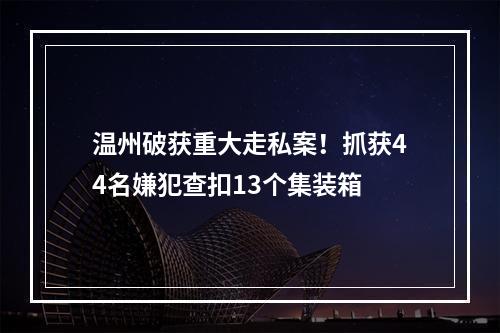 温州破获重大走私案！抓获44名嫌犯查扣13个集装箱