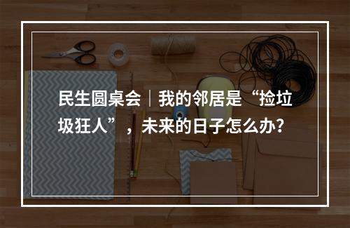 民生圆桌会｜我的邻居是“捡垃圾狂人”，未来的日子怎么办？