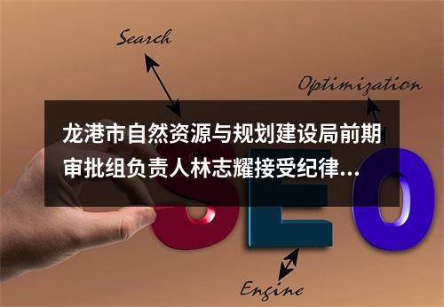 龙港市自然资源与规划建设局前期审批组负责人林志耀接受纪律审查和监察调查