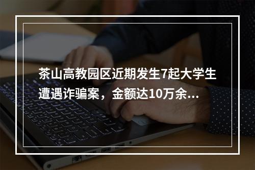 茶山高教园区近期发生7起大学生遭遇诈骗案，金额达10万余元