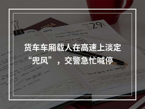 货车车厢载人在高速上淡定“兜风”，交警急忙喊停