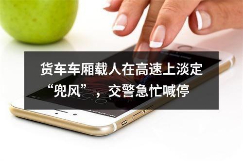 货车车厢载人在高速上淡定“兜风”，交警急忙喊停