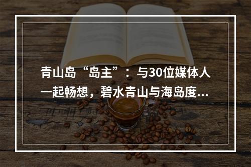 青山岛“岛主”：与30位媒体人一起畅想，碧水青山与海岛度假的体验式旅游