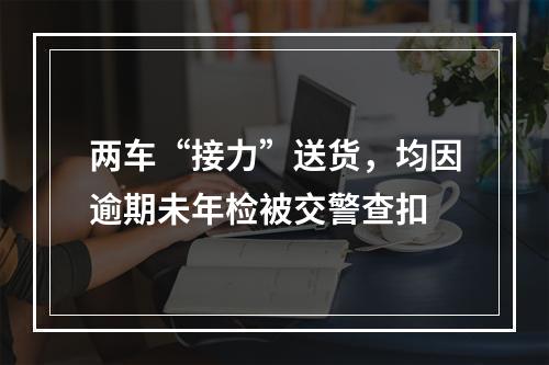 两车“接力”送货，均因逾期未年检被交警查扣