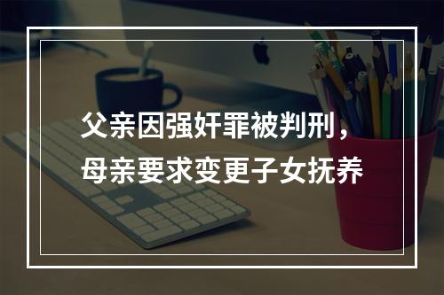 父亲因强奸罪被判刑，母亲要求变更子女抚养