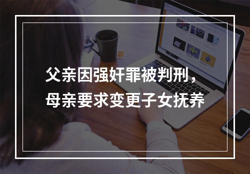 父亲因强奸罪被判刑，母亲要求变更子女抚养