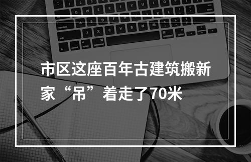 市区这座百年古建筑搬新家“吊”着走了70米