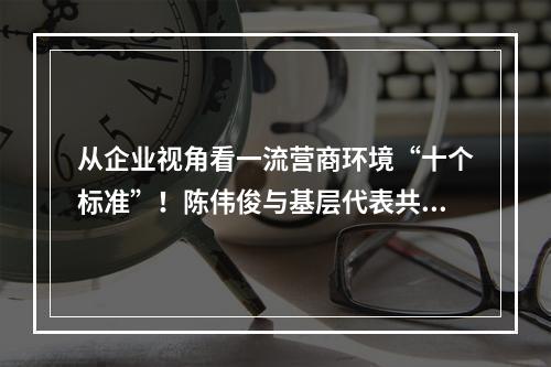 从企业视角看一流营商环境“十个标准”！陈伟俊与基层代表共话优环境