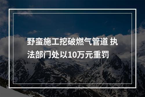 野蛮施工挖破燃气管道 执法部门处以10万元重罚