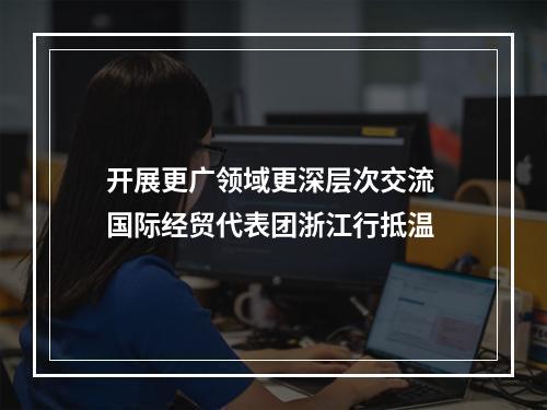 开展更广领域更深层次交流 国际经贸代表团浙江行抵温