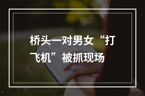 桥头一对男女“打飞机”被抓现场