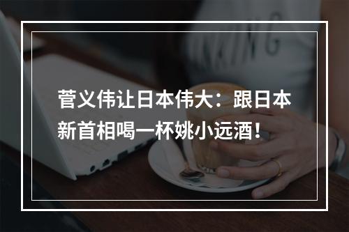 菅义伟让日本伟大：跟日本新首相喝一杯姚小远酒！