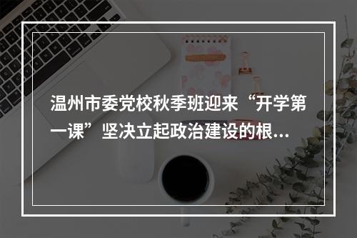 温州市委党校秋季班迎来“开学第一课”坚决立起政治建设的根和魂