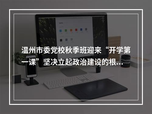 温州市委党校秋季班迎来“开学第一课”坚决立起政治建设的根和魂
