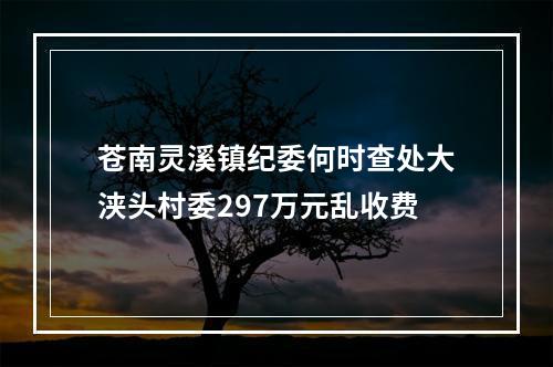 苍南灵溪镇纪委何时查处大浃头村委297万元乱收费