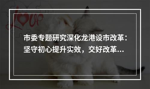市委专题研究深化龙港设市改革：坚守初心提升实效，交好改革高分报表