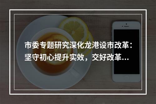 市委专题研究深化龙港设市改革：坚守初心提升实效，交好改革高分报表