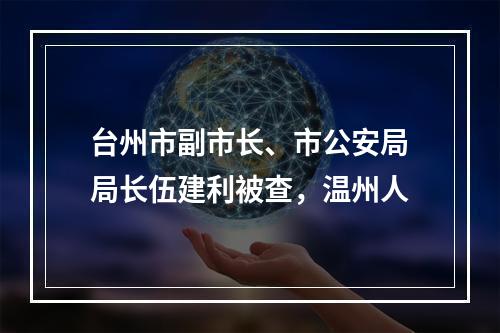 台州市副市长、市公安局局长伍建利被查，温州人