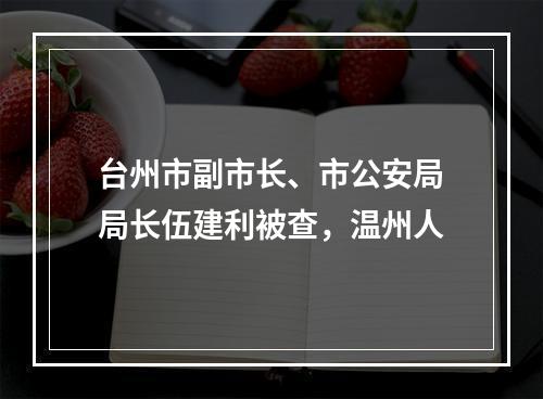 台州市副市长、市公安局局长伍建利被查，温州人