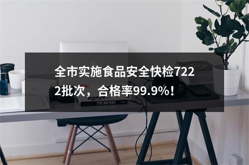 全市实施食品安全快检7222批次，合格率99.9%！