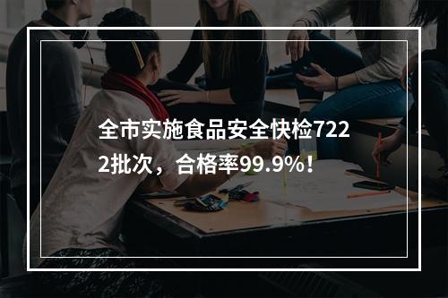 全市实施食品安全快检7222批次，合格率99.9%！