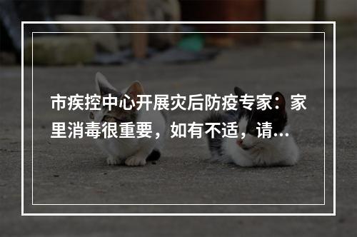 市疾控中心开展灾后防疫专家：家里消毒很重要，如有不适，请尽早就医