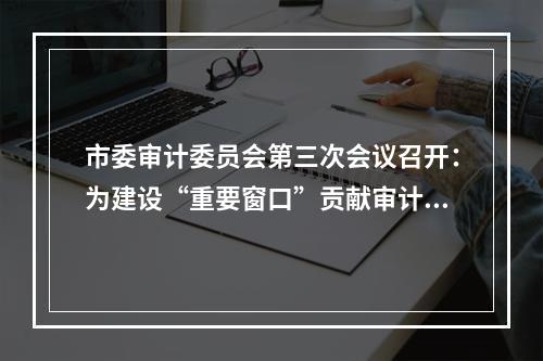 市委审计委员会第三次会议召开：为建设“重要窗口”贡献审计力量