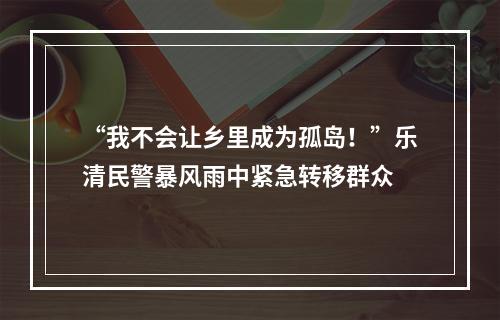 “我不会让乡里成为孤岛！”乐清民警暴风雨中紧急转移群众