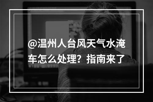 @温州人台风天气水淹车怎么处理？指南来了