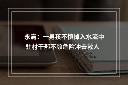 永嘉：一男孩不慎掉入水流中 驻村干部不顾危险冲去救人