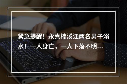 紧急提醒！永嘉楠溪江两名男子溺水！一人身亡，一人下落不明……