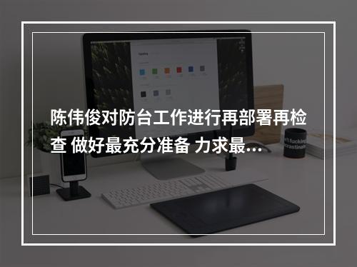 陈伟俊对防台工作进行再部署再检查 做好最充分准备 力求最圆满结果
