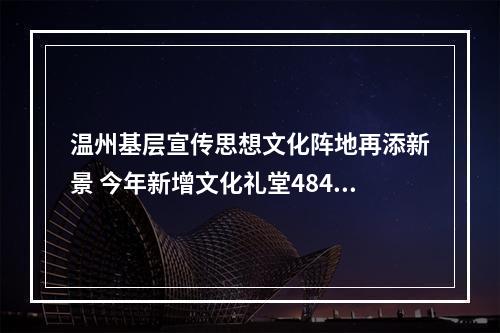 温州基层宣传思想文化阵地再添新景 今年新增文化礼堂484家