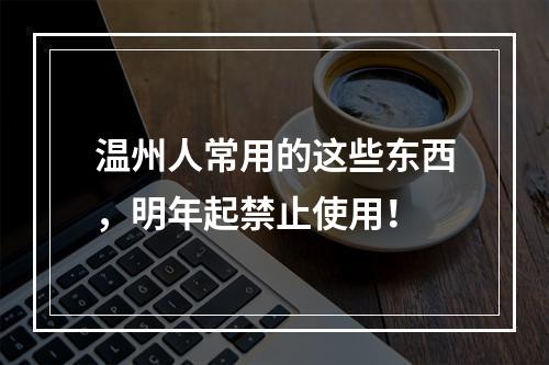 温州人常用的这些东西，明年起禁止使用！