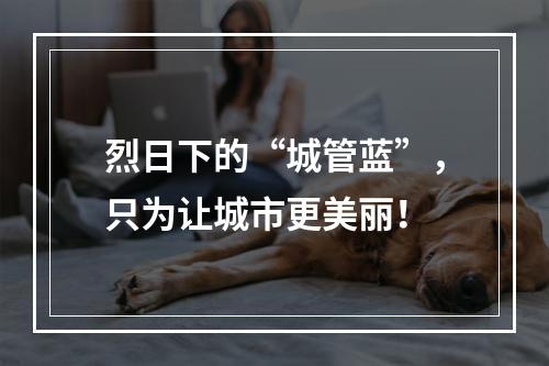 烈日下的“城管蓝”，只为让城市更美丽！