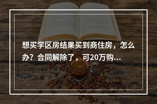 想买学区房结果买到商住房，怎么办？合同解除了，可20万购房定金打水漂