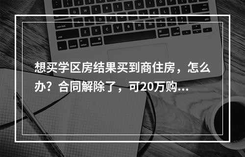 想买学区房结果买到商住房，怎么办？合同解除了，可20万购房定金打水漂