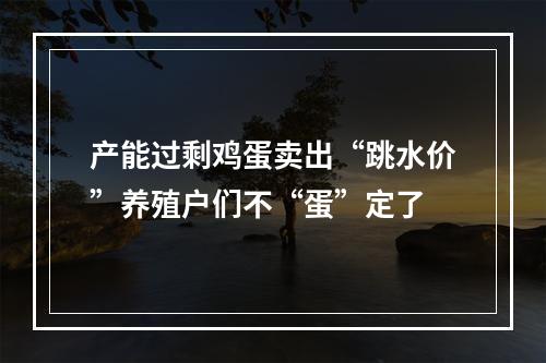 产能过剩鸡蛋卖出“跳水价”养殖户们不“蛋”定了
