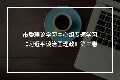 市委理论学习中心组专题学习《习近平谈治国理政》第三卷